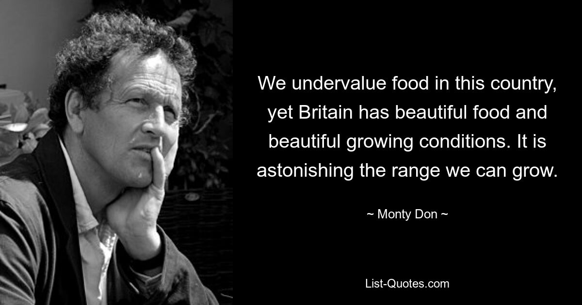 We undervalue food in this country, yet Britain has beautiful food and beautiful growing conditions. It is astonishing the range we can grow. — © Monty Don