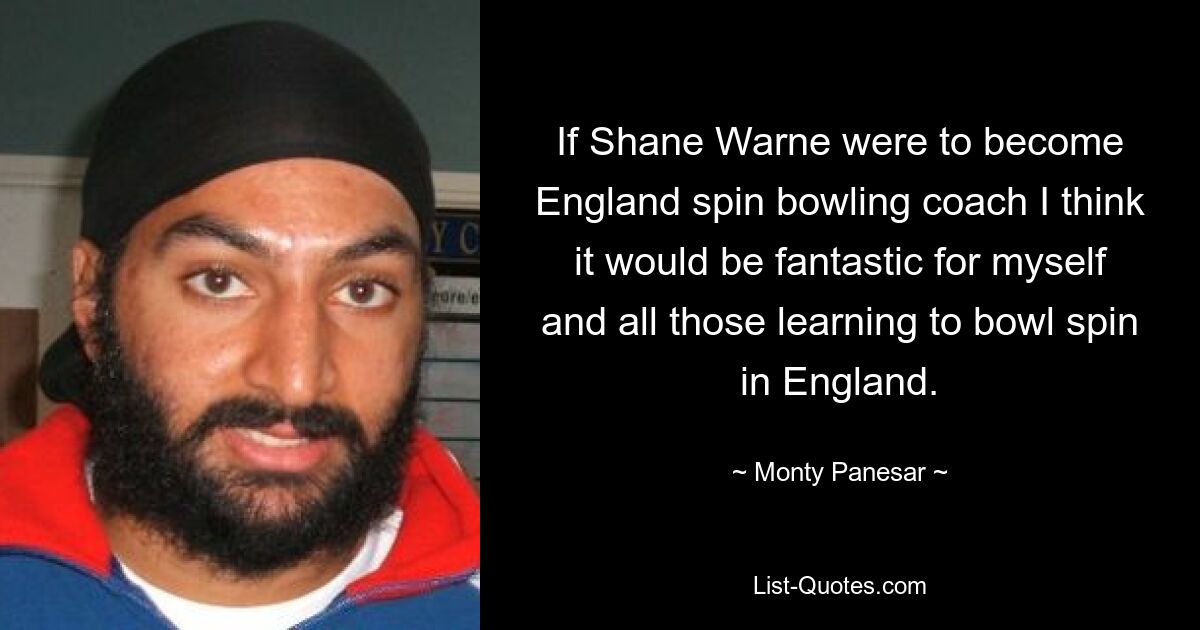 If Shane Warne were to become England spin bowling coach I think it would be fantastic for myself and all those learning to bowl spin in England. — © Monty Panesar