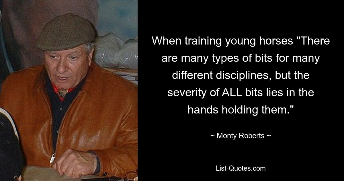 When training young horses "There are many types of bits for many different disciplines, but the severity of ALL bits lies in the hands holding them." — © Monty Roberts