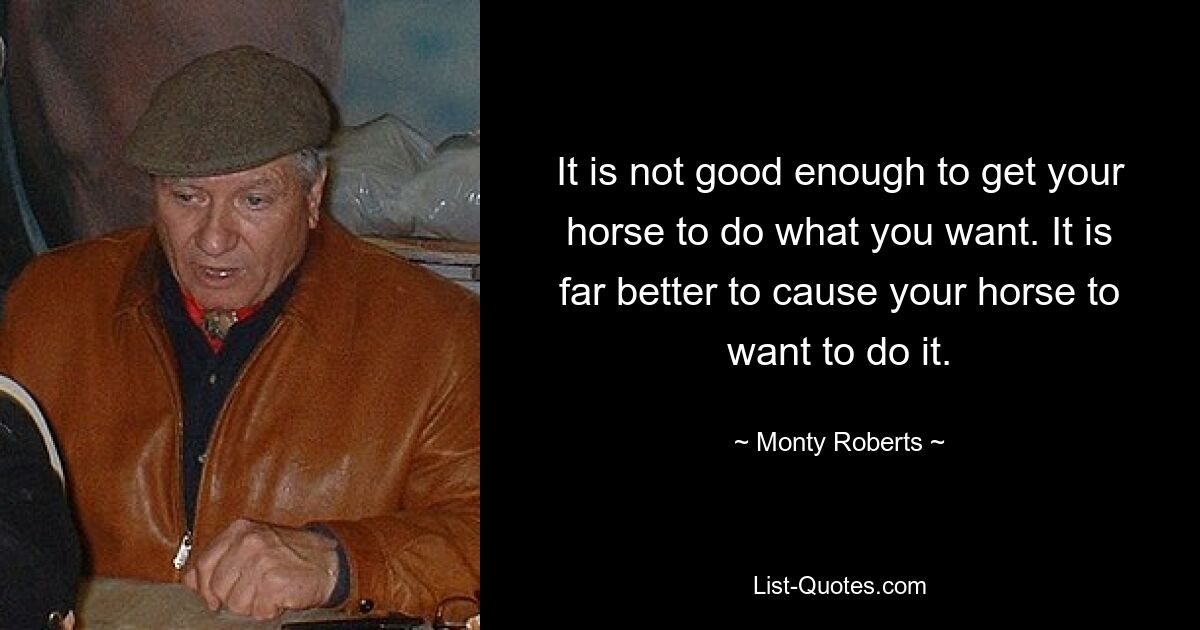 It is not good enough to get your horse to do what you want. It is far better to cause your horse to want to do it. — © Monty Roberts