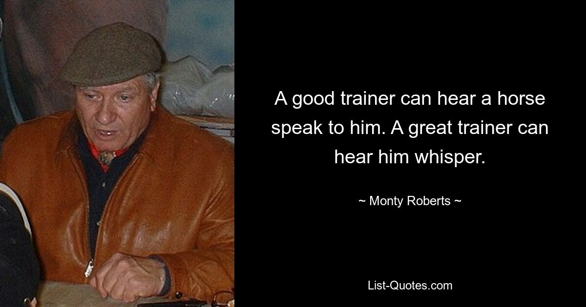 A good trainer can hear a horse speak to him. A great trainer can hear him whisper. — © Monty Roberts