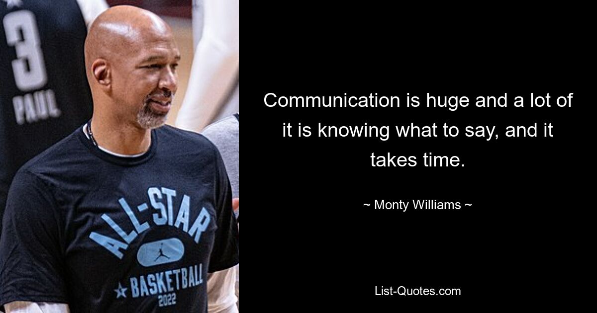 Communication is huge and a lot of it is knowing what to say, and it takes time. — © Monty Williams