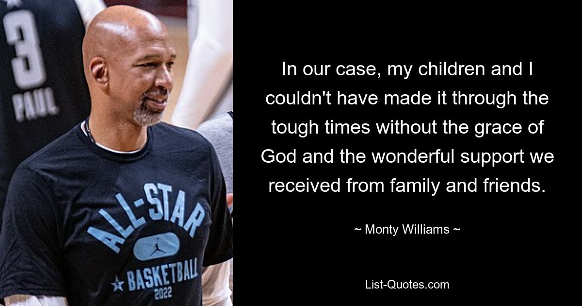 In our case, my children and I couldn't have made it through the tough times without the grace of God and the wonderful support we received from family and friends. — © Monty Williams