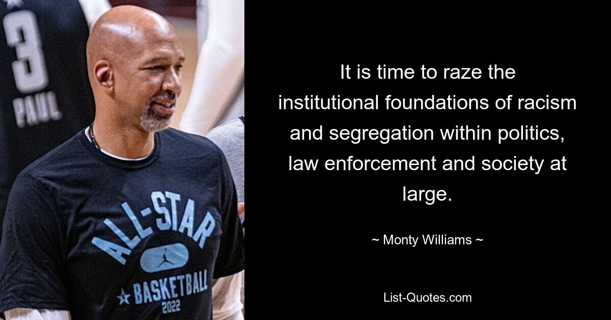 It is time to raze the institutional foundations of racism and segregation within politics, law enforcement and society at large. — © Monty Williams