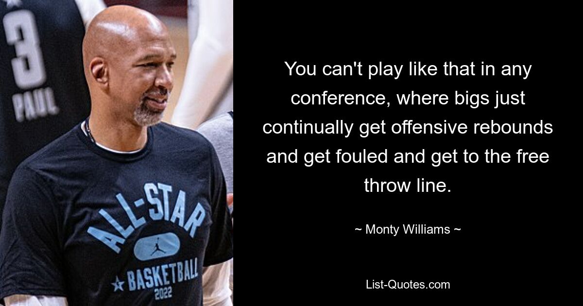 You can't play like that in any conference, where bigs just continually get offensive rebounds and get fouled and get to the free throw line. — © Monty Williams