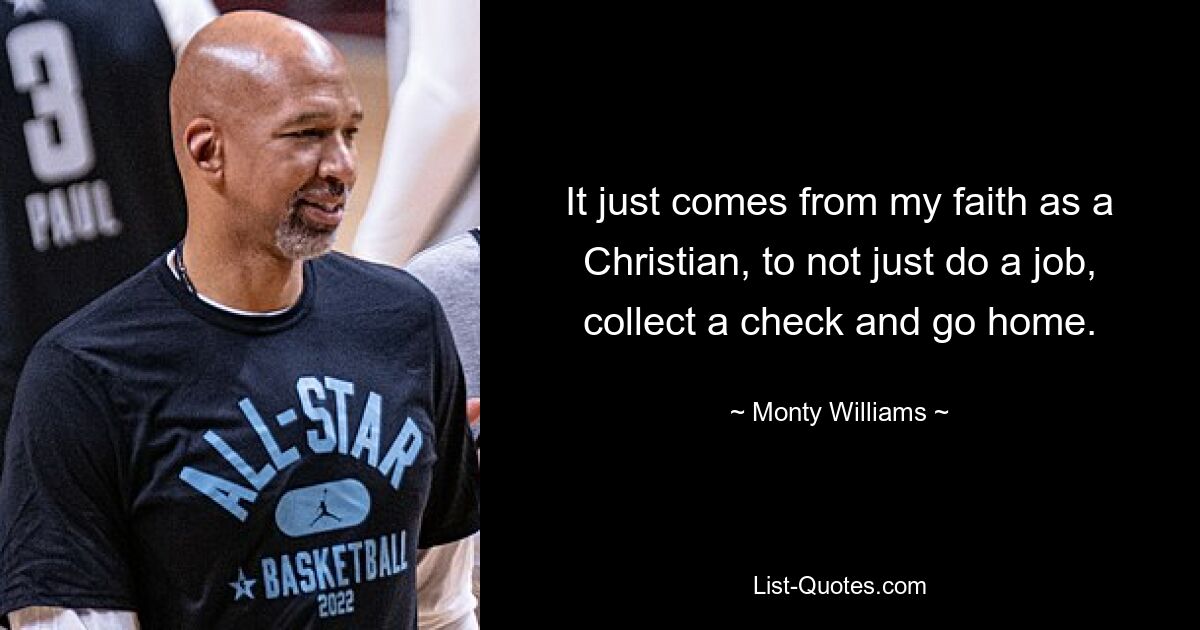 It just comes from my faith as a Christian, to not just do a job, collect a check and go home. — © Monty Williams