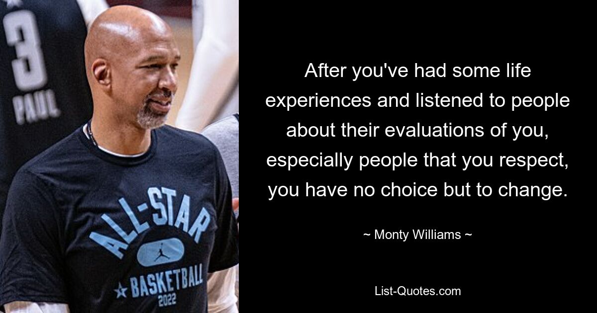 After you've had some life experiences and listened to people about their evaluations of you, especially people that you respect, you have no choice but to change. — © Monty Williams