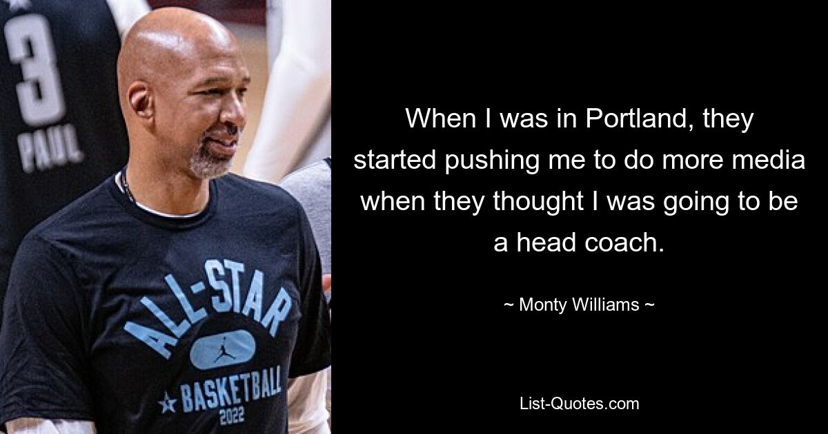 When I was in Portland, they started pushing me to do more media when they thought I was going to be a head coach. — © Monty Williams