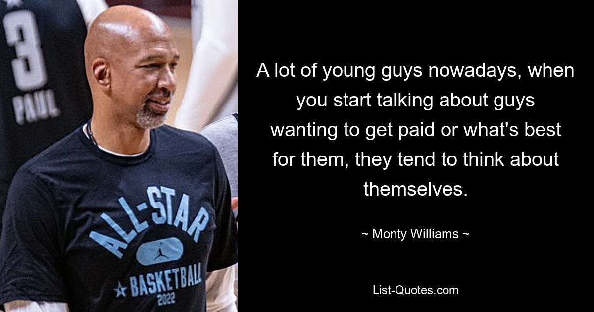 A lot of young guys nowadays, when you start talking about guys wanting to get paid or what's best for them, they tend to think about themselves. — © Monty Williams