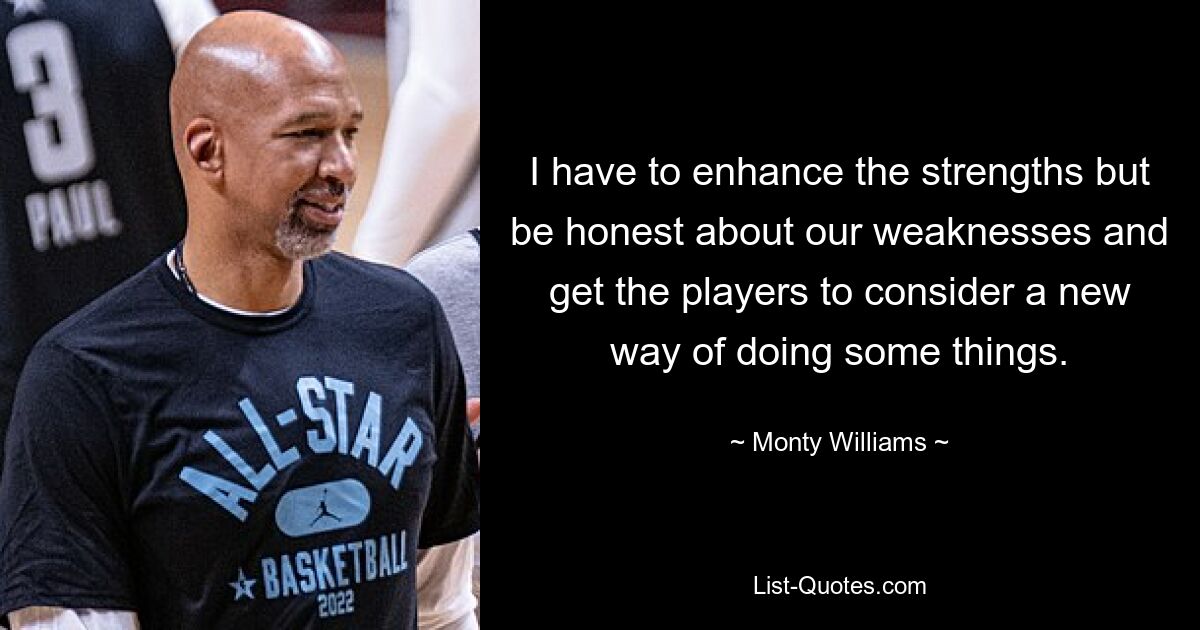 I have to enhance the strengths but be honest about our weaknesses and get the players to consider a new way of doing some things. — © Monty Williams