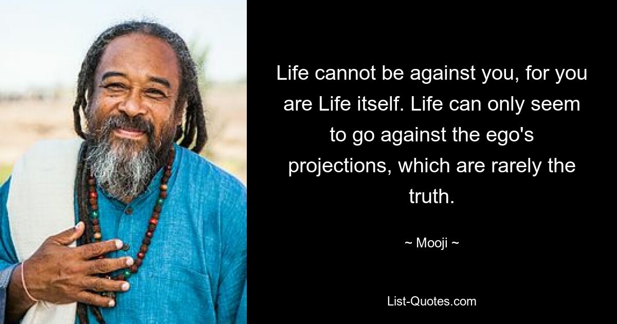 Life cannot be against you, for you are Life itself. Life can only seem to go against the ego's projections, which are rarely the truth. — © Mooji