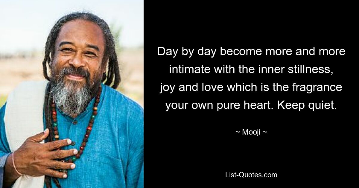 Day by day become more and more intimate with the inner stillness, joy and love which is the fragrance your own pure heart. Keep quiet. — © Mooji