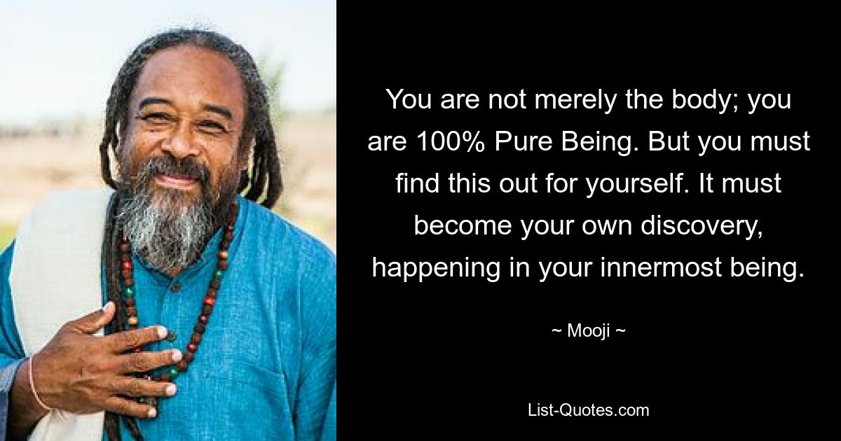 You are not merely the body; you are 100% Pure Being. But you must find this out for yourself. It must become your own discovery, happening in your innermost being. — © Mooji