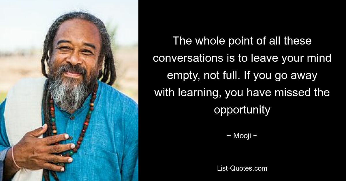 The whole point of all these conversations is to leave your mind empty, not full. If you go away with learning, you have missed the opportunity — © Mooji