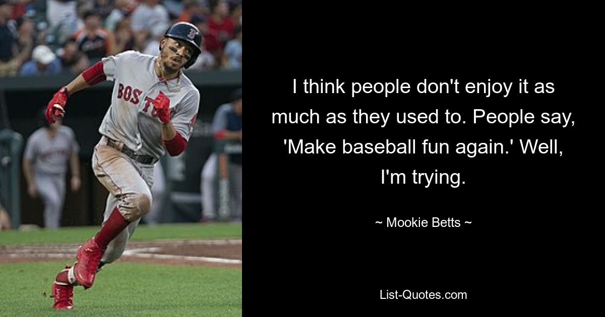 I think people don't enjoy it as much as they used to. People say, 'Make baseball fun again.' Well, I'm trying. — © Mookie Betts