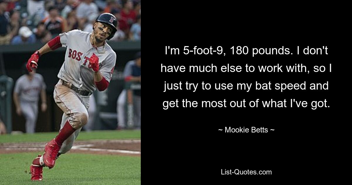 I'm 5-foot-9, 180 pounds. I don't have much else to work with, so I just try to use my bat speed and get the most out of what I've got. — © Mookie Betts