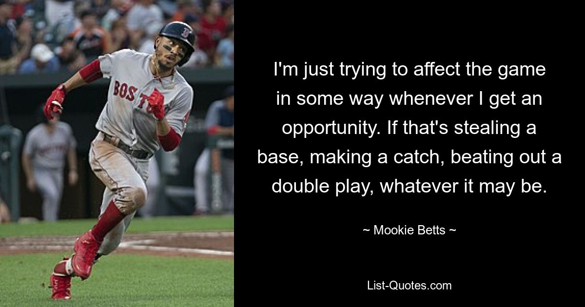 I'm just trying to affect the game in some way whenever I get an opportunity. If that's stealing a base, making a catch, beating out a double play, whatever it may be. — © Mookie Betts