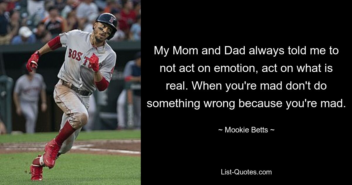 My Mom and Dad always told me to not act on emotion, act on what is real. When you're mad don't do something wrong because you're mad. — © Mookie Betts