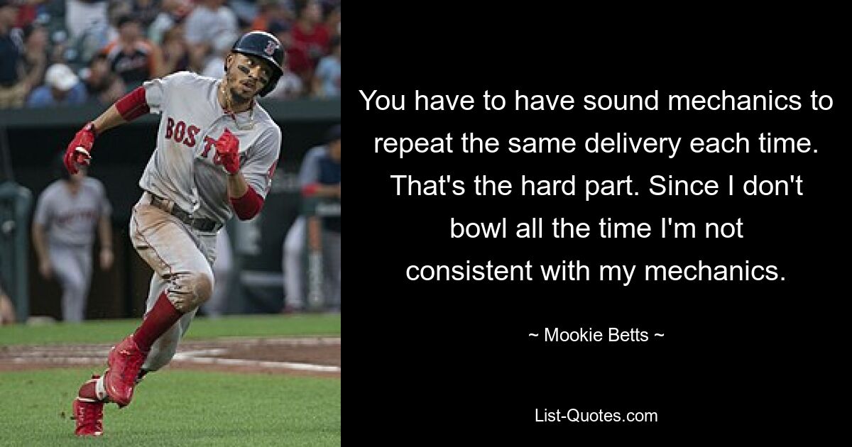 You have to have sound mechanics to repeat the same delivery each time. That's the hard part. Since I don't bowl all the time I'm not consistent with my mechanics. — © Mookie Betts