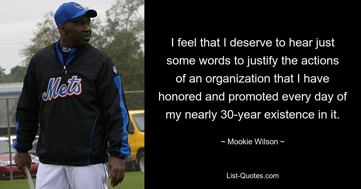 I feel that I deserve to hear just some words to justify the actions of an organization that I have honored and promoted every day of my nearly 30-year existence in it. — © Mookie Wilson