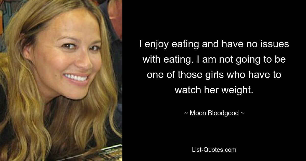 I enjoy eating and have no issues with eating. I am not going to be one of those girls who have to watch her weight. — © Moon Bloodgood