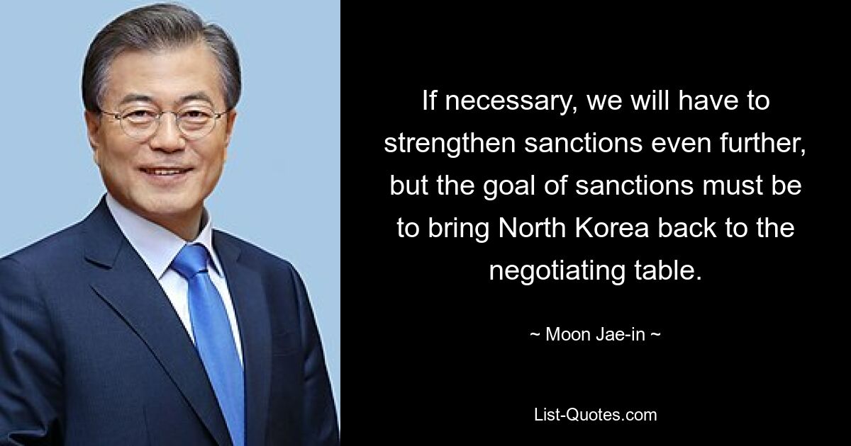 If necessary, we will have to strengthen sanctions even further, but the goal of sanctions must be to bring North Korea back to the negotiating table. — © Moon Jae-in