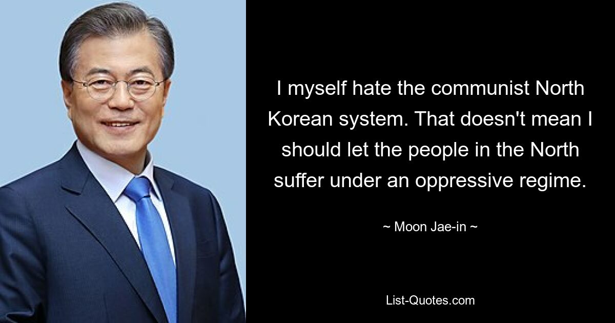 I myself hate the communist North Korean system. That doesn't mean I should let the people in the North suffer under an oppressive regime. — © Moon Jae-in