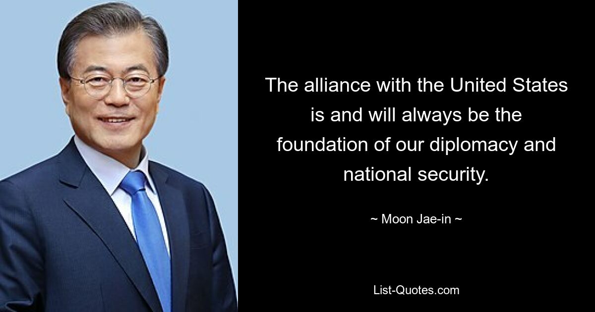 The alliance with the United States is and will always be the foundation of our diplomacy and national security. — © Moon Jae-in