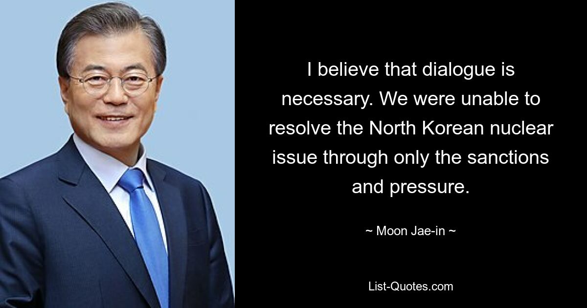 I believe that dialogue is necessary. We were unable to resolve the North Korean nuclear issue through only the sanctions and pressure. — © Moon Jae-in