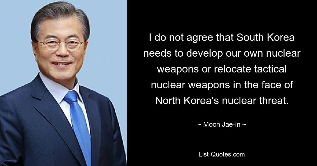 I do not agree that South Korea needs to develop our own nuclear weapons or relocate tactical nuclear weapons in the face of North Korea's nuclear threat. — © Moon Jae-in