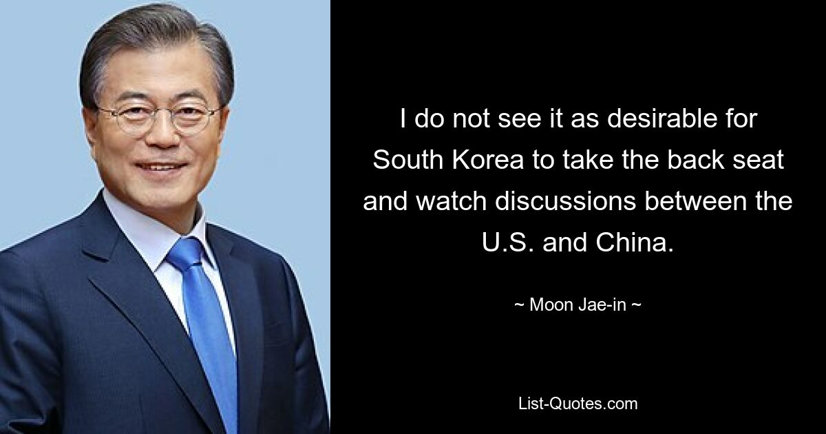 I do not see it as desirable for South Korea to take the back seat and watch discussions between the U.S. and China. — © Moon Jae-in