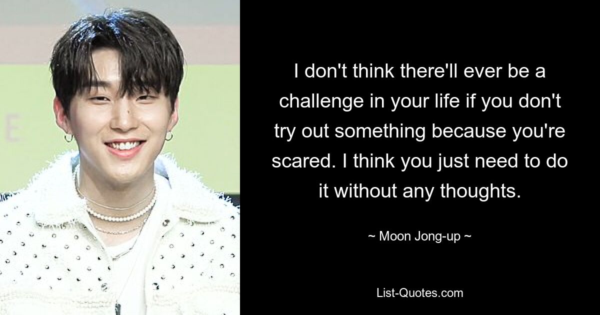 I don't think there'll ever be a challenge in your life if you don't try out something because you're scared. I think you just need to do it without any thoughts. — © Moon Jong-up