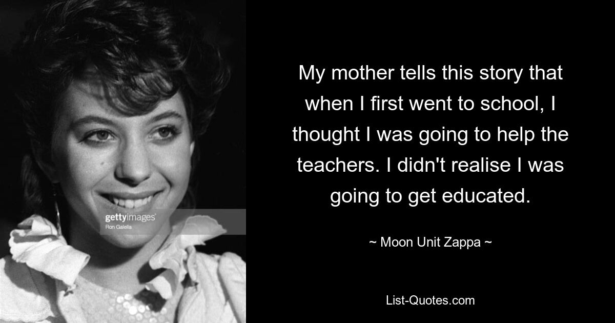 My mother tells this story that when I first went to school, I thought I was going to help the teachers. I didn't realise I was going to get educated. — © Moon Unit Zappa