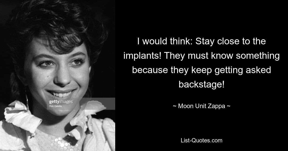 I would think: Stay close to the implants! They must know something because they keep getting asked backstage! — © Moon Unit Zappa