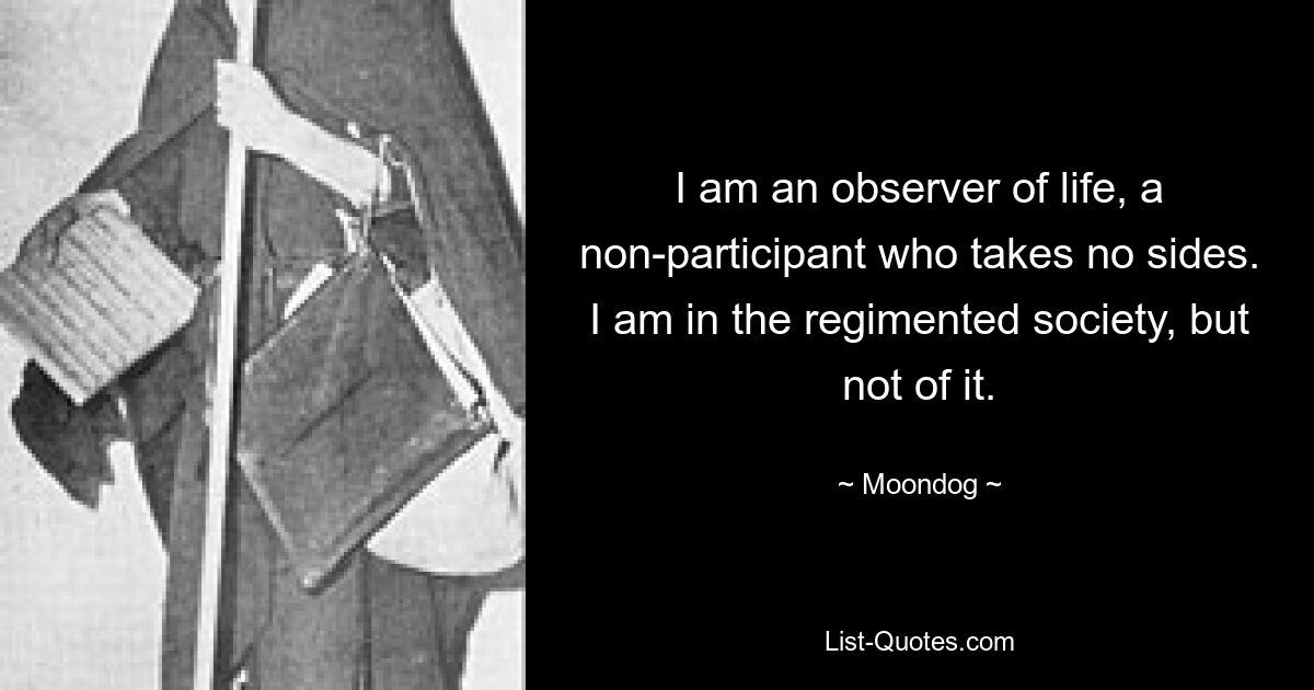 I am an observer of life, a non-participant who takes no sides. I am in the regimented society, but not of it. — © Moondog