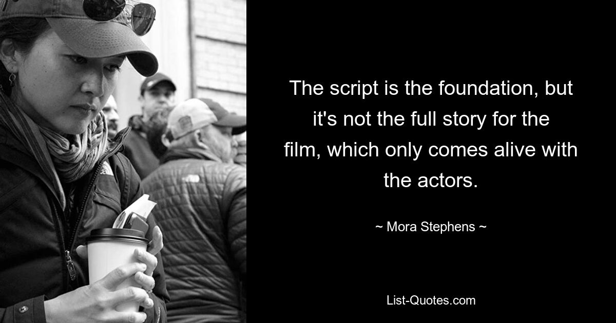 The script is the foundation, but it's not the full story for the film, which only comes alive with the actors. — © Mora Stephens