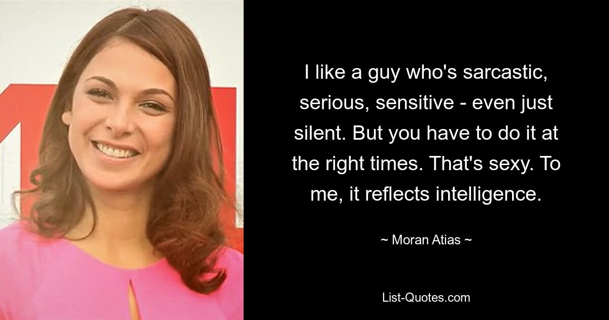 I like a guy who's sarcastic, serious, sensitive - even just silent. But you have to do it at the right times. That's sexy. To me, it reflects intelligence. — © Moran Atias