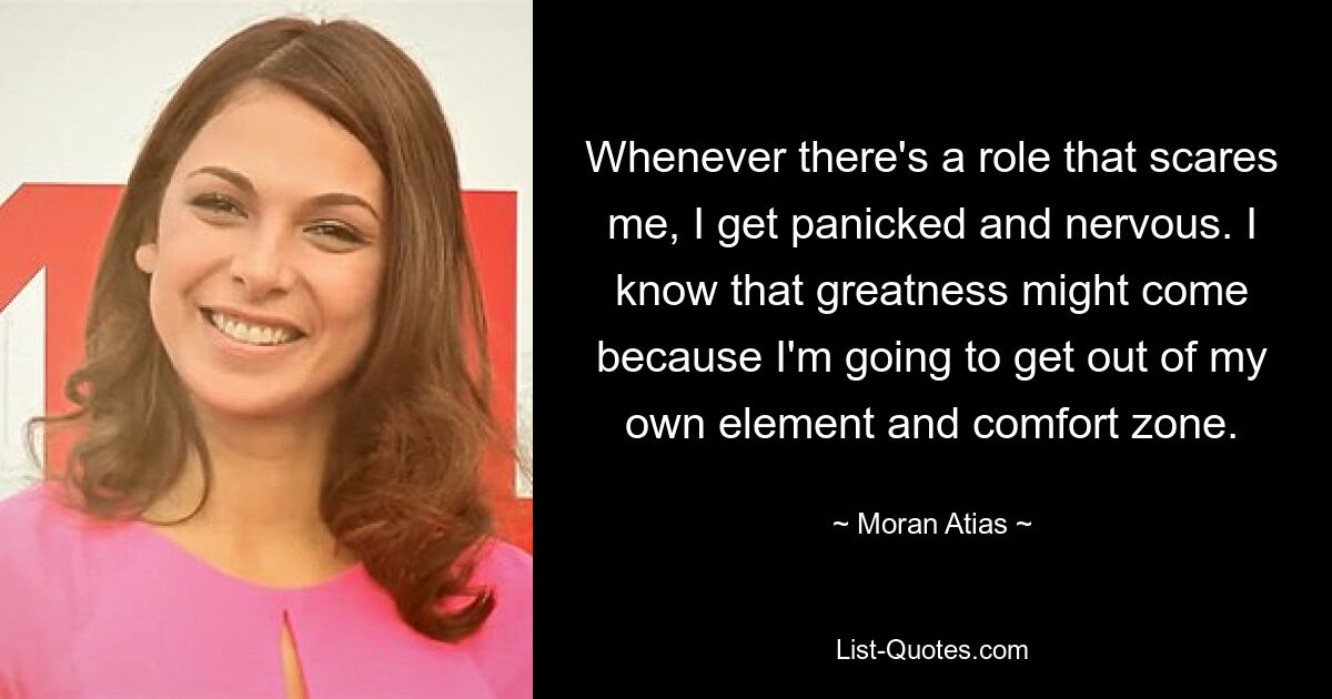 Whenever there's a role that scares me, I get panicked and nervous. I know that greatness might come because I'm going to get out of my own element and comfort zone. — © Moran Atias