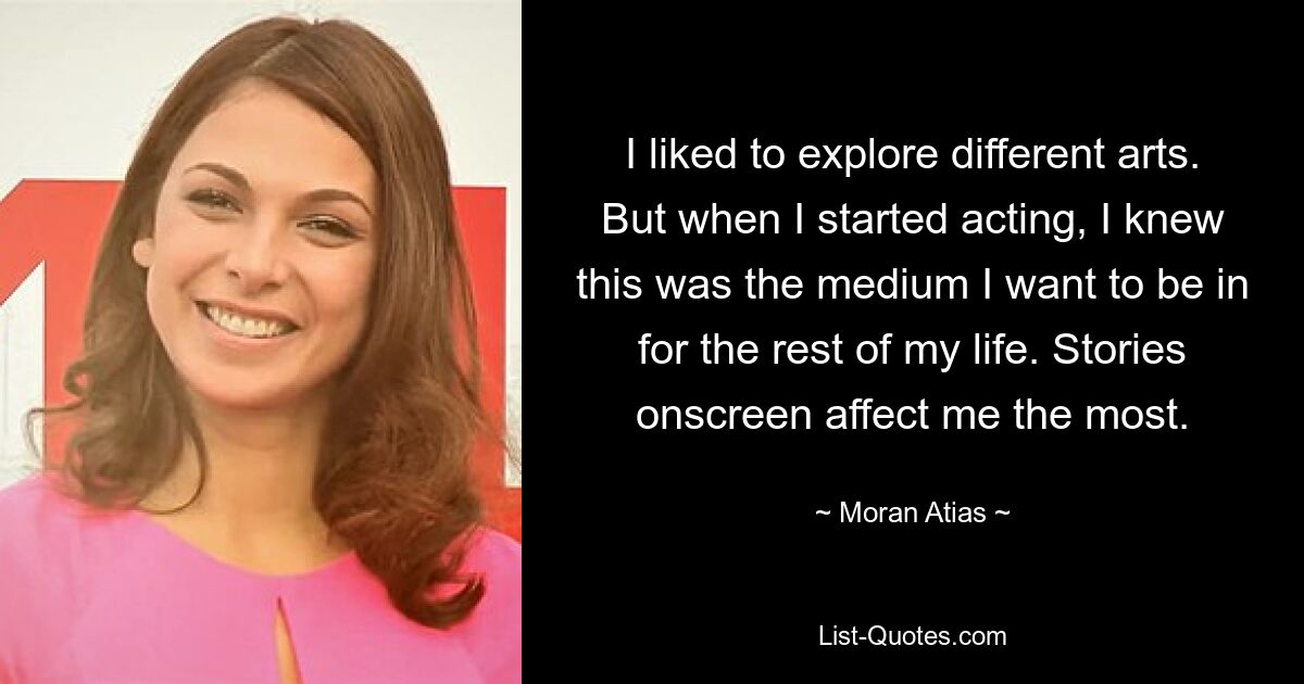 I liked to explore different arts. But when I started acting, I knew this was the medium I want to be in for the rest of my life. Stories onscreen affect me the most. — © Moran Atias