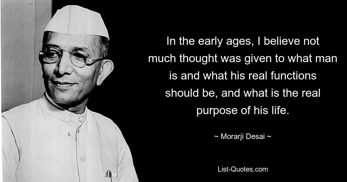 Ich glaube, dass man in der Frühzeit nicht viel darüber nachgedacht hat, was der Mensch ist, was seine wirklichen Funktionen sein sollten und was der wahre Zweck seines Lebens ist. — © Morarji Desai