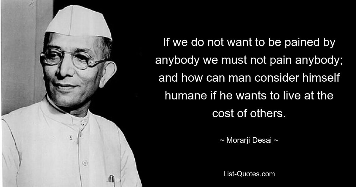 If we do not want to be pained by anybody we must not pain anybody; and how can man consider himself humane if he wants to live at the cost of others. — © Morarji Desai