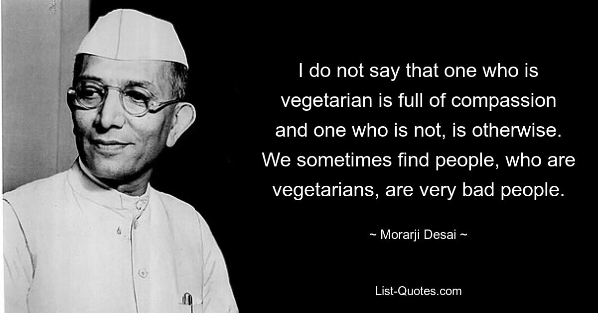 Я не говорю, что тот, кто вегетарианец, полон сострадания, а тот, кто нет, полон сострадания. Иногда мы видим, что вегетарианцы — очень плохие люди. — © Морарджи Десаи 