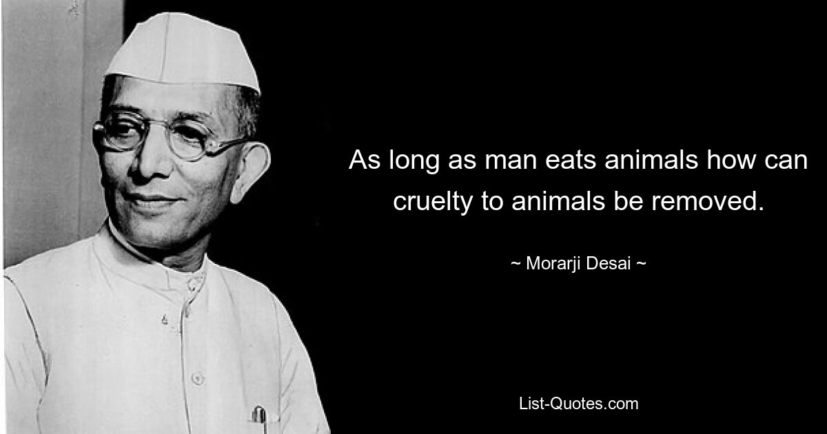 As long as man eats animals how can cruelty to animals be removed. — © Morarji Desai