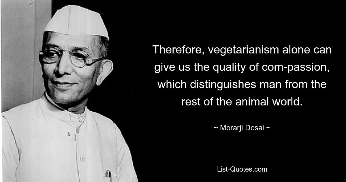 Therefore, vegetarianism alone can give us the quality of com-passion, which distinguishes man from the rest of the animal world. — © Morarji Desai