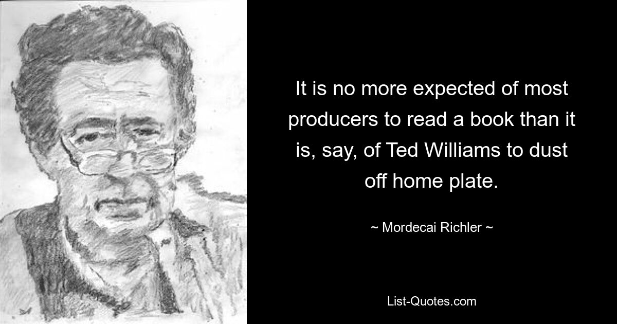 It is no more expected of most producers to read a book than it is, say, of Ted Williams to dust off home plate. — © Mordecai Richler