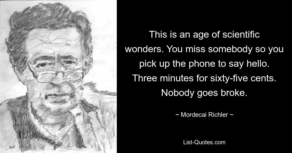 Dies ist ein Zeitalter der wissenschaftlichen Wunder. Du vermisst jemanden, also greifst du zum Telefon, um Hallo zu sagen. Drei Minuten für 65 Cent. Niemand geht pleite. — © Mordecai Richler 