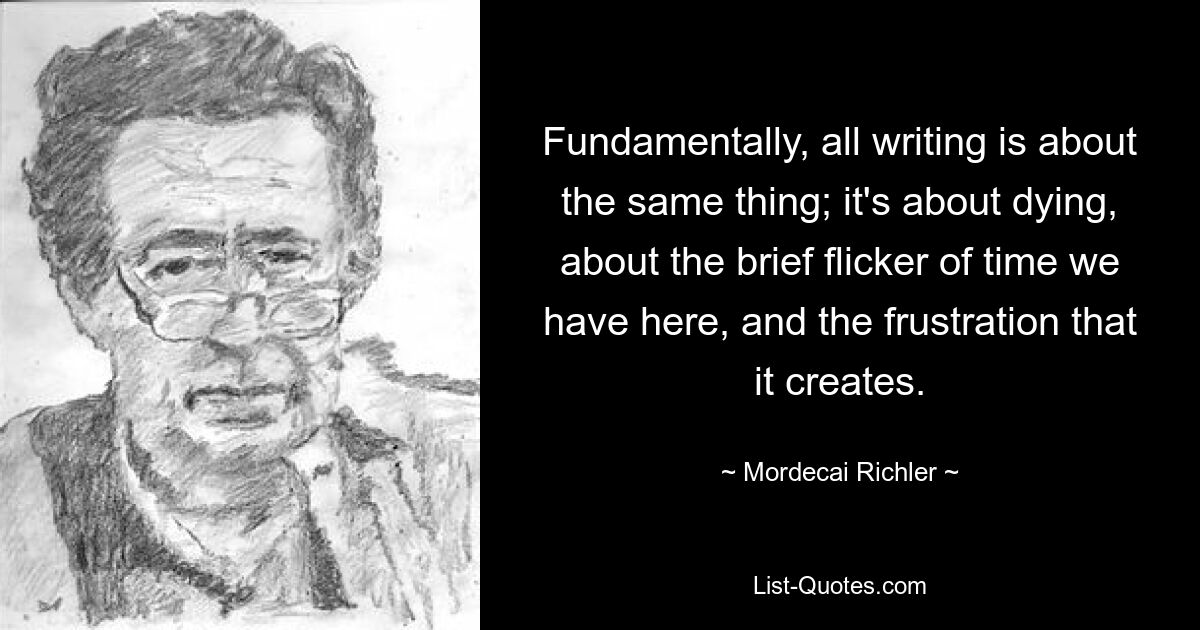 Fundamentally, all writing is about the same thing; it's about dying, about the brief flicker of time we have here, and the frustration that it creates. — © Mordecai Richler