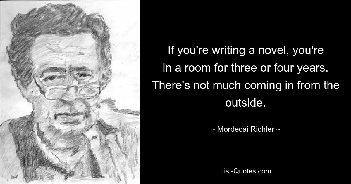 Wenn man einen Roman schreibt, sitzt man drei oder vier Jahre lang in einem Zimmer. Von außen kommt nicht viel rein. — © Mordecai Richler 