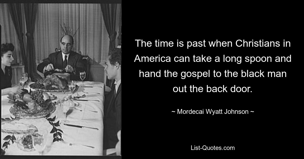 The time is past when Christians in America can take a long spoon and hand the gospel to the black man out the back door. — © Mordecai Wyatt Johnson