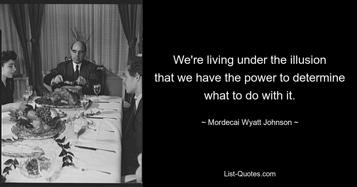 We're living under the illusion that we have the power to determine what to do with it. — © Mordecai Wyatt Johnson